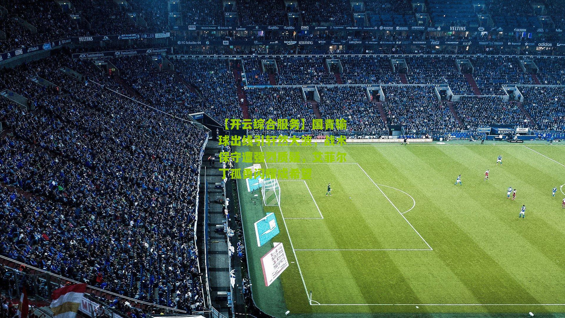 【开云综合服务】国青输球出线引轩然大波，战术保守遭强烈质疑，艾菲尔丁孤勇闪耀成希望